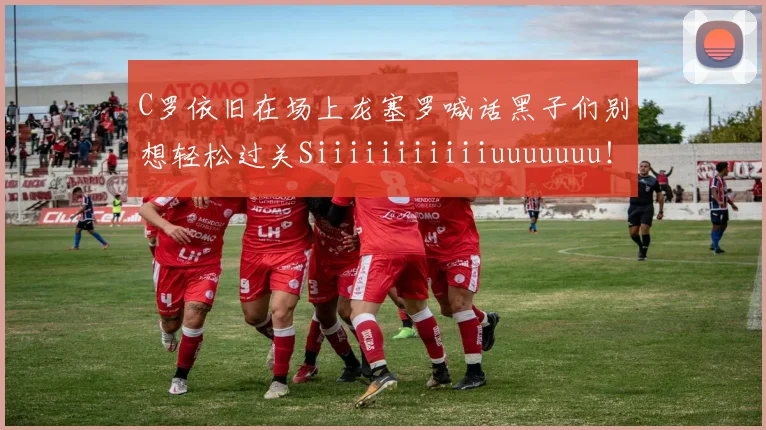 C罗依旧在场上龙塞罗喊话黑子们别想轻松过关Siiiiiiiiiiiuuuuuuu！
