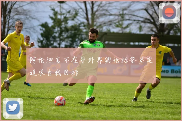 阿伦坦言不在乎外界舆论标签坚定追求自我目标