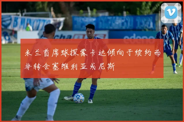 米兰首席球探蒙卡达倾向于续约而非转会塞维利亚或尼斯