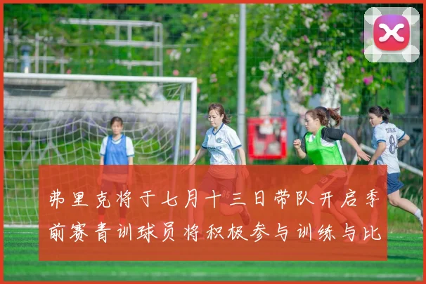 弗里克将于七月十三日带队开启季前赛青训球员将积极参与训练与比赛