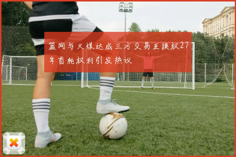 篮网与火媒达成三方交易互换权27年首轮权利引发热议