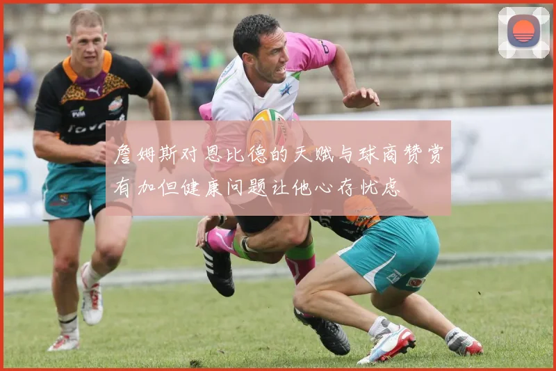 詹姆斯对恩比德的天赋与球商赞赏有加但健康问题让他心存忧虑