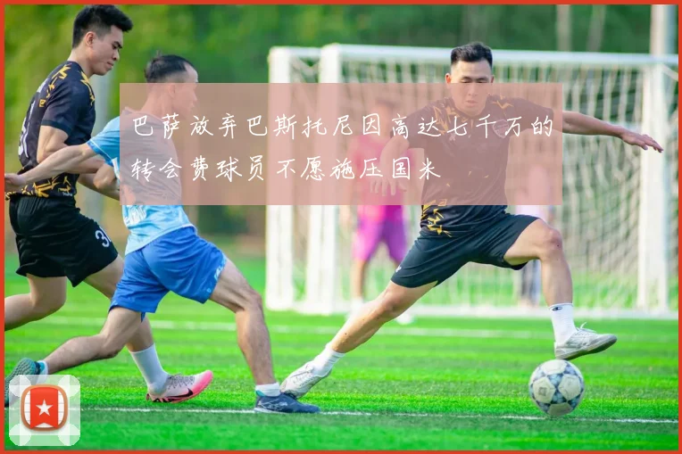 巴萨放弃巴斯托尼因高达七千万的转会费球员不愿施压国米