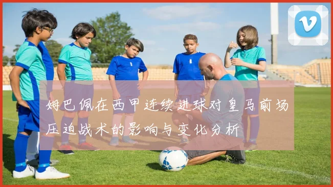 姆巴佩在西甲连续进球对皇马前场压迫战术的影响与变化分析