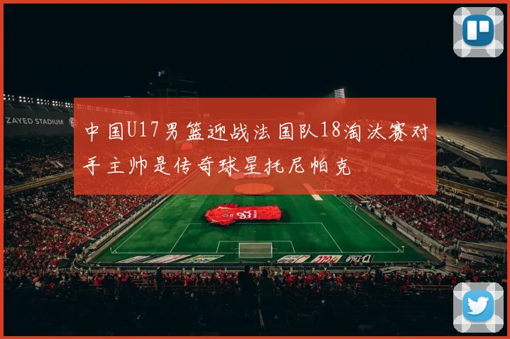 中国U17男篮迎战法国队18淘汰赛对手主帅是传奇球星托尼帕克