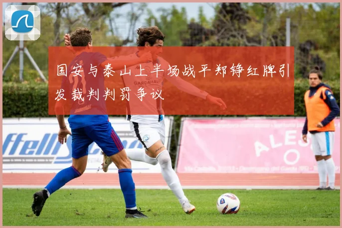 国安与泰山上半场战平郑铮红牌引发裁判判罚争议