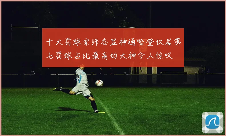 十大罚球宗师各显神通哈登仅居第七罚球占比最高的大神令人惊叹