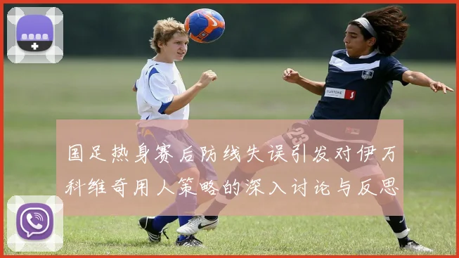 国足热身赛后防线失误引发对伊万科维奇用人策略的深入讨论与反思