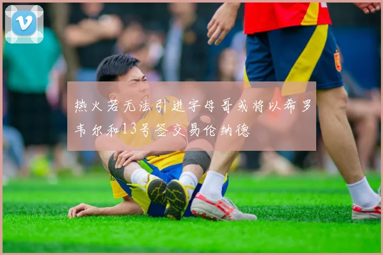 热火若无法引进字母哥或将以希罗韦尔和13号签交易伦纳德
