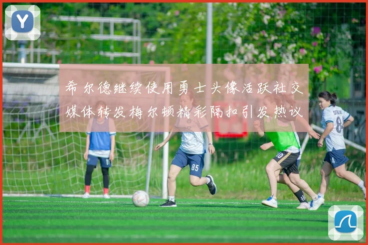 希尔德继续使用勇士头像活跃社交媒体转发梅尔顿精彩隔扣引发热议