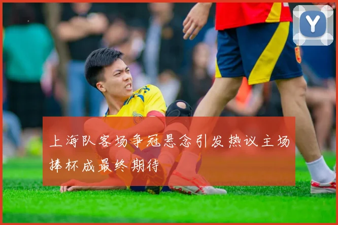 上海队客场争冠悬念引发热议主场捧杯成最终期待