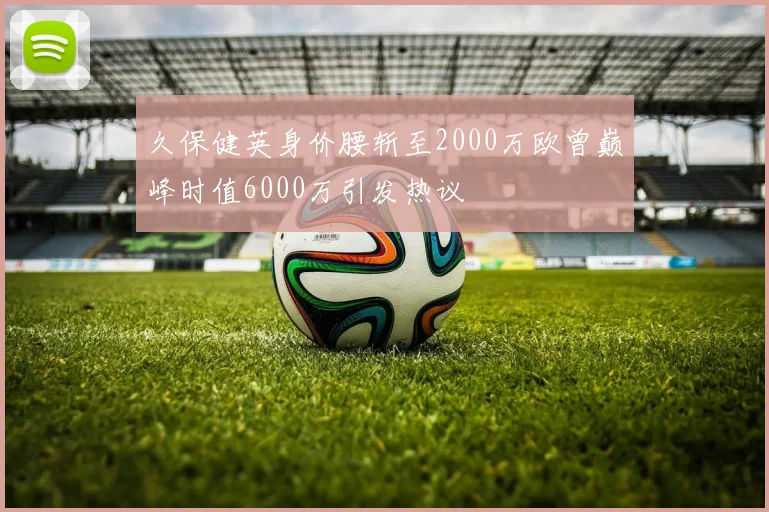 久保健英身价腰斩至2000万欧曾巅峰时值6000万引发热议