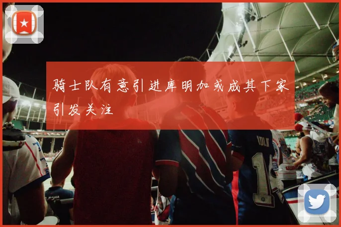 骑士队有意引进库明加或成其下家引发关注