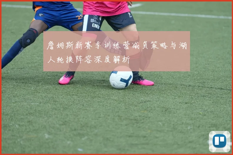 詹姆斯新赛季训练营减负策略与湖人轮换阵容深度解析