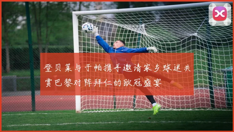 登贝莱与于帕携手邀请家乡球迷共赏巴黎对阵拜仁的欧冠盛宴