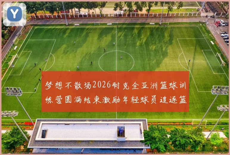 梦想不散场2026耐克全亚洲篮球训练营圆满结束激励年轻球员追逐篮球梦想