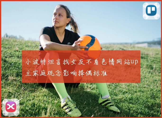 小波特坦言找女友不看色情网站up主家庭观念影响择偶标准