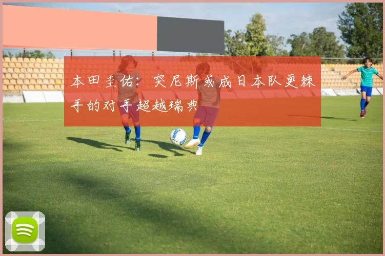 本田圭佑：突尼斯或成日本队更棘手的对手超越瑞典