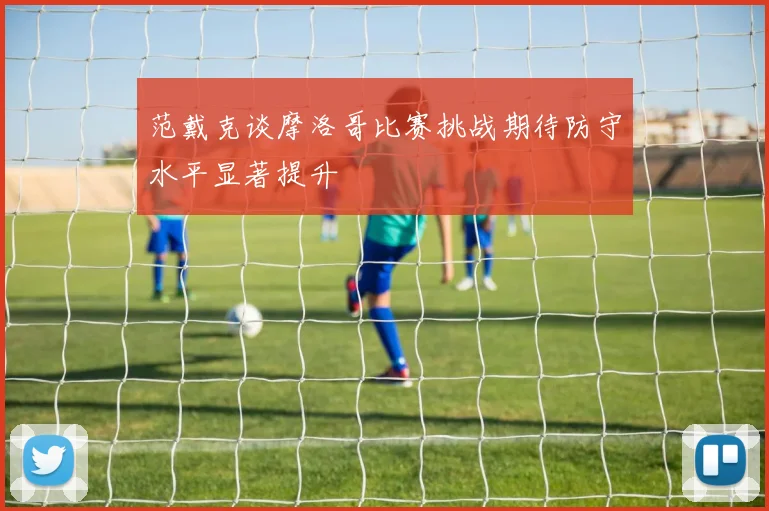 范戴克谈摩洛哥比赛挑战期待防守水平显著提升