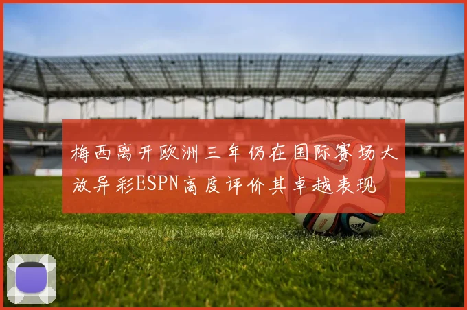 梅西离开欧洲三年仍在国际赛场大放异彩ESPN高度评价其卓越表现