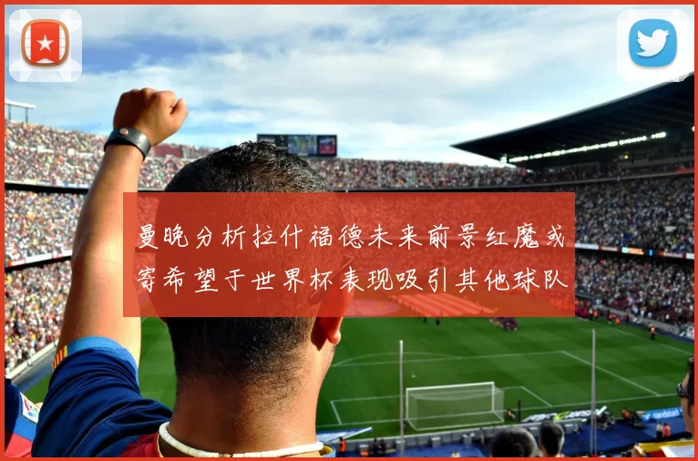 曼晚分析拉什福德未来前景红魔或寄希望于世界杯表现吸引其他球队