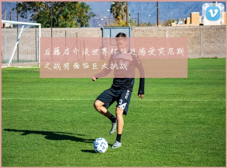 后藤启介谈世界杯临近感受突尼斯之战将面临巨大挑战