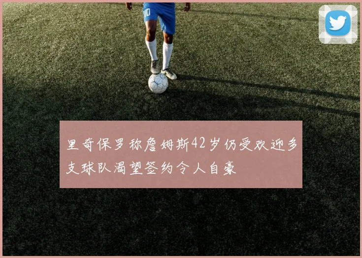 里奇保罗称詹姆斯42岁仍受欢迎多支球队渴望签约令人自豪