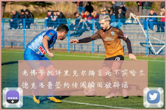 老佛爷批评里克尔梅言论不实哈兰德克洛普签约传闻瞬间被辟谣