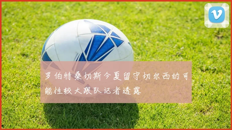 罗伯特桑切斯今夏留守切尔西的可能性较大跟队记者透露
