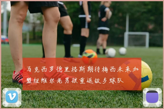 马克西罗德里格斯期待梅西未来加盟纽维尔老男孩重返故乡球队