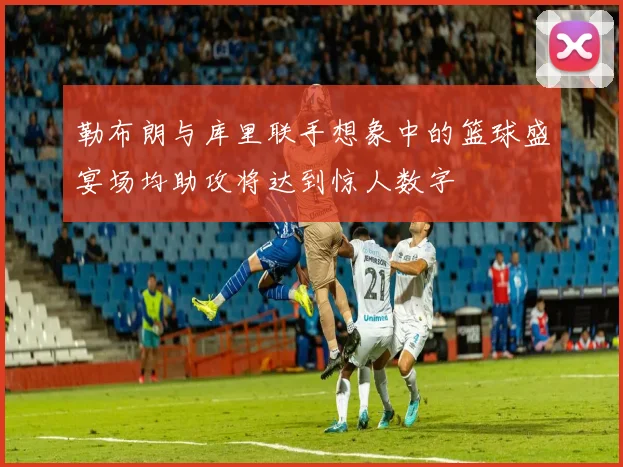勒布朗与库里联手想象中的篮球盛宴场均助攻将达到惊人数字