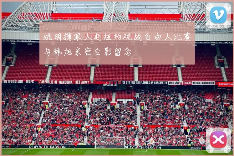 姚明携家人赴纽约观战自由人比赛与韩旭亲密合影留念