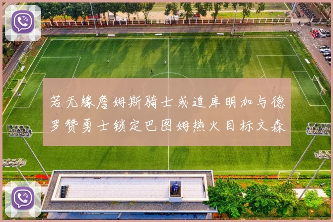 若无缘詹姆斯骑士或追库明加与德罗赞勇士锁定巴图姆热火目标文森特