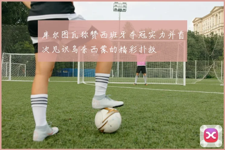 库尔图瓦称赞西班牙夺冠实力并首次见识乌奈西蒙的精彩扑救