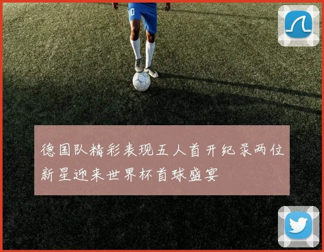 德国队精彩表现五人首开纪录两位新星迎来世界杯首球盛宴