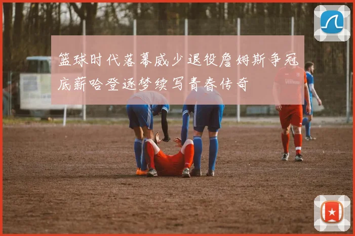篮球时代落幕威少退役詹姆斯争冠底薪哈登逐梦续写青春传奇