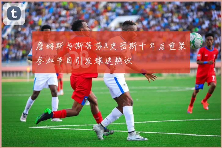 詹姆斯与斯蒂芬A史密斯十年后重聚参加节目引发球迷热议